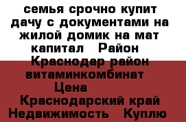 семья срочно купит дачу с документами на жилой домик на мат капитал › Район ­ Краснодар район витаминкомбинат › Цена ­ 550 - Краснодарский край Недвижимость » Куплю   